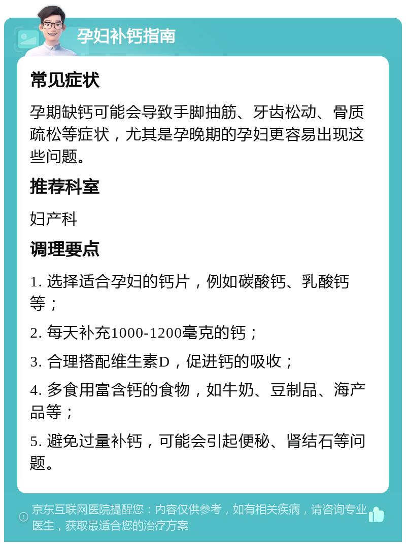 孕妇补钙指南 常见症状 孕期缺钙可能会导致手脚抽筋、牙齿松动、骨质疏松等症状，尤其是孕晚期的孕妇更容易出现这些问题。 推荐科室 妇产科 调理要点 1. 选择适合孕妇的钙片，例如碳酸钙、乳酸钙等； 2. 每天补充1000-1200毫克的钙； 3. 合理搭配维生素D，促进钙的吸收； 4. 多食用富含钙的食物，如牛奶、豆制品、海产品等； 5. 避免过量补钙，可能会引起便秘、肾结石等问题。