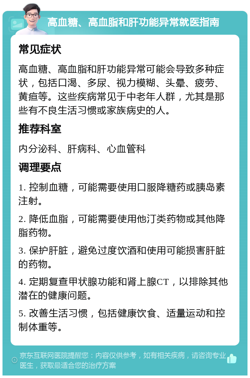 高血糖、高血脂和肝功能异常就医指南 常见症状 高血糖、高血脂和肝功能异常可能会导致多种症状，包括口渴、多尿、视力模糊、头晕、疲劳、黄疸等。这些疾病常见于中老年人群，尤其是那些有不良生活习惯或家族病史的人。 推荐科室 内分泌科、肝病科、心血管科 调理要点 1. 控制血糖，可能需要使用口服降糖药或胰岛素注射。 2. 降低血脂，可能需要使用他汀类药物或其他降脂药物。 3. 保护肝脏，避免过度饮酒和使用可能损害肝脏的药物。 4. 定期复查甲状腺功能和肾上腺CT，以排除其他潜在的健康问题。 5. 改善生活习惯，包括健康饮食、适量运动和控制体重等。