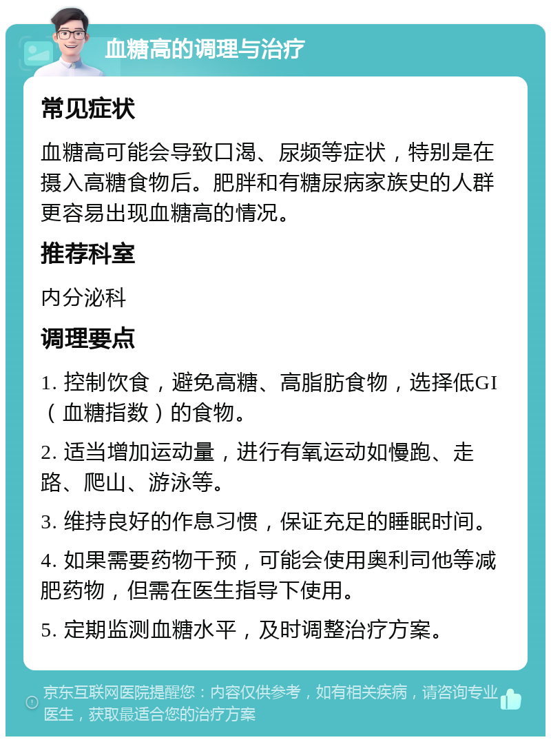 血糖高的调理与治疗 常见症状 血糖高可能会导致口渴、尿频等症状，特别是在摄入高糖食物后。肥胖和有糖尿病家族史的人群更容易出现血糖高的情况。 推荐科室 内分泌科 调理要点 1. 控制饮食，避免高糖、高脂肪食物，选择低GI（血糖指数）的食物。 2. 适当增加运动量，进行有氧运动如慢跑、走路、爬山、游泳等。 3. 维持良好的作息习惯，保证充足的睡眠时间。 4. 如果需要药物干预，可能会使用奥利司他等减肥药物，但需在医生指导下使用。 5. 定期监测血糖水平，及时调整治疗方案。