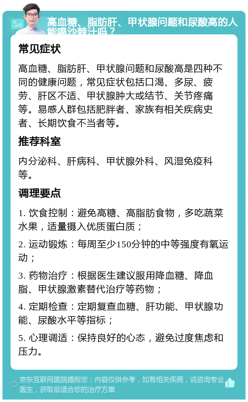 高血糖、脂肪肝、甲状腺问题和尿酸高的人能喝沙棘汁吗？ 常见症状 高血糖、脂肪肝、甲状腺问题和尿酸高是四种不同的健康问题，常见症状包括口渴、多尿、疲劳、肝区不适、甲状腺肿大或结节、关节疼痛等。易感人群包括肥胖者、家族有相关疾病史者、长期饮食不当者等。 推荐科室 内分泌科、肝病科、甲状腺外科、风湿免疫科等。 调理要点 1. 饮食控制：避免高糖、高脂肪食物，多吃蔬菜水果，适量摄入优质蛋白质； 2. 运动锻炼：每周至少150分钟的中等强度有氧运动； 3. 药物治疗：根据医生建议服用降血糖、降血脂、甲状腺激素替代治疗等药物； 4. 定期检查：定期复查血糖、肝功能、甲状腺功能、尿酸水平等指标； 5. 心理调适：保持良好的心态，避免过度焦虑和压力。