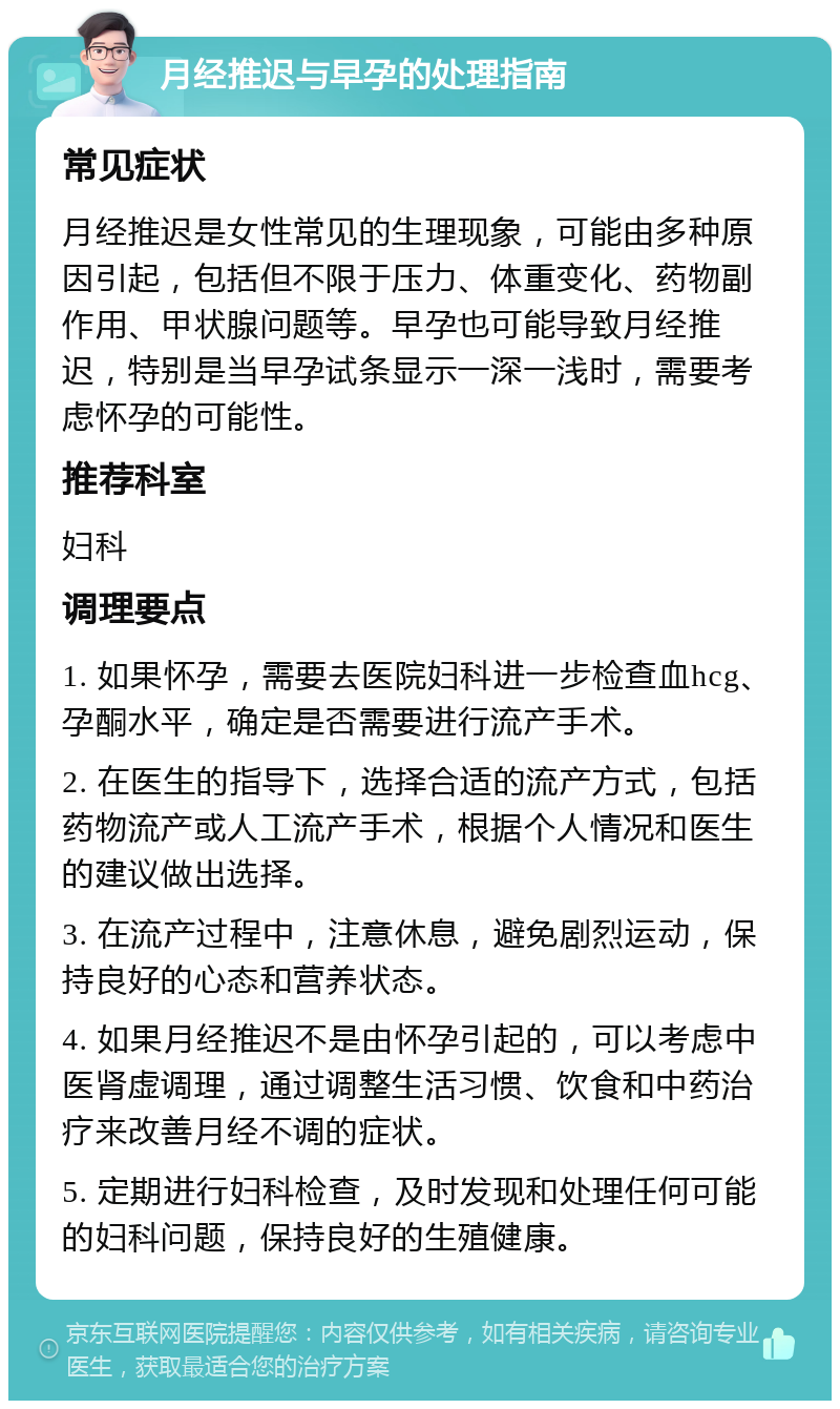 月经推迟与早孕的处理指南 常见症状 月经推迟是女性常见的生理现象，可能由多种原因引起，包括但不限于压力、体重变化、药物副作用、甲状腺问题等。早孕也可能导致月经推迟，特别是当早孕试条显示一深一浅时，需要考虑怀孕的可能性。 推荐科室 妇科 调理要点 1. 如果怀孕，需要去医院妇科进一步检查血hcg、孕酮水平，确定是否需要进行流产手术。 2. 在医生的指导下，选择合适的流产方式，包括药物流产或人工流产手术，根据个人情况和医生的建议做出选择。 3. 在流产过程中，注意休息，避免剧烈运动，保持良好的心态和营养状态。 4. 如果月经推迟不是由怀孕引起的，可以考虑中医肾虚调理，通过调整生活习惯、饮食和中药治疗来改善月经不调的症状。 5. 定期进行妇科检查，及时发现和处理任何可能的妇科问题，保持良好的生殖健康。