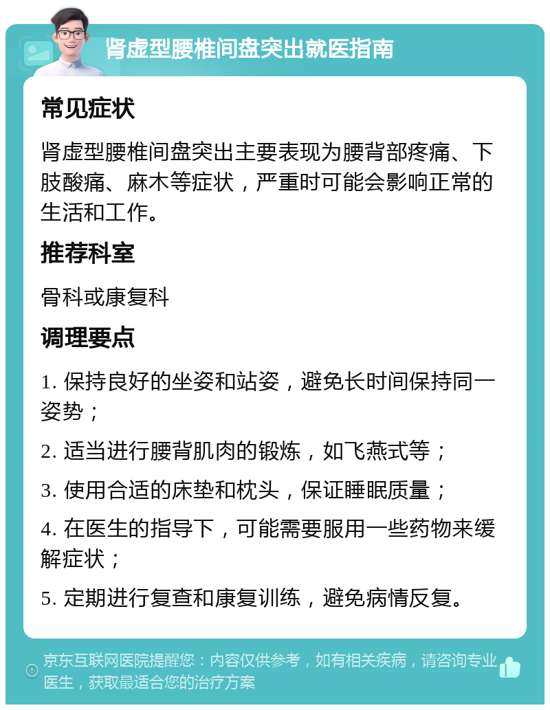 肾虚型腰椎间盘突出就医指南 常见症状 肾虚型腰椎间盘突出主要表现为腰背部疼痛、下肢酸痛、麻木等症状，严重时可能会影响正常的生活和工作。 推荐科室 骨科或康复科 调理要点 1. 保持良好的坐姿和站姿，避免长时间保持同一姿势； 2. 适当进行腰背肌肉的锻炼，如飞燕式等； 3. 使用合适的床垫和枕头，保证睡眠质量； 4. 在医生的指导下，可能需要服用一些药物来缓解症状； 5. 定期进行复查和康复训练，避免病情反复。