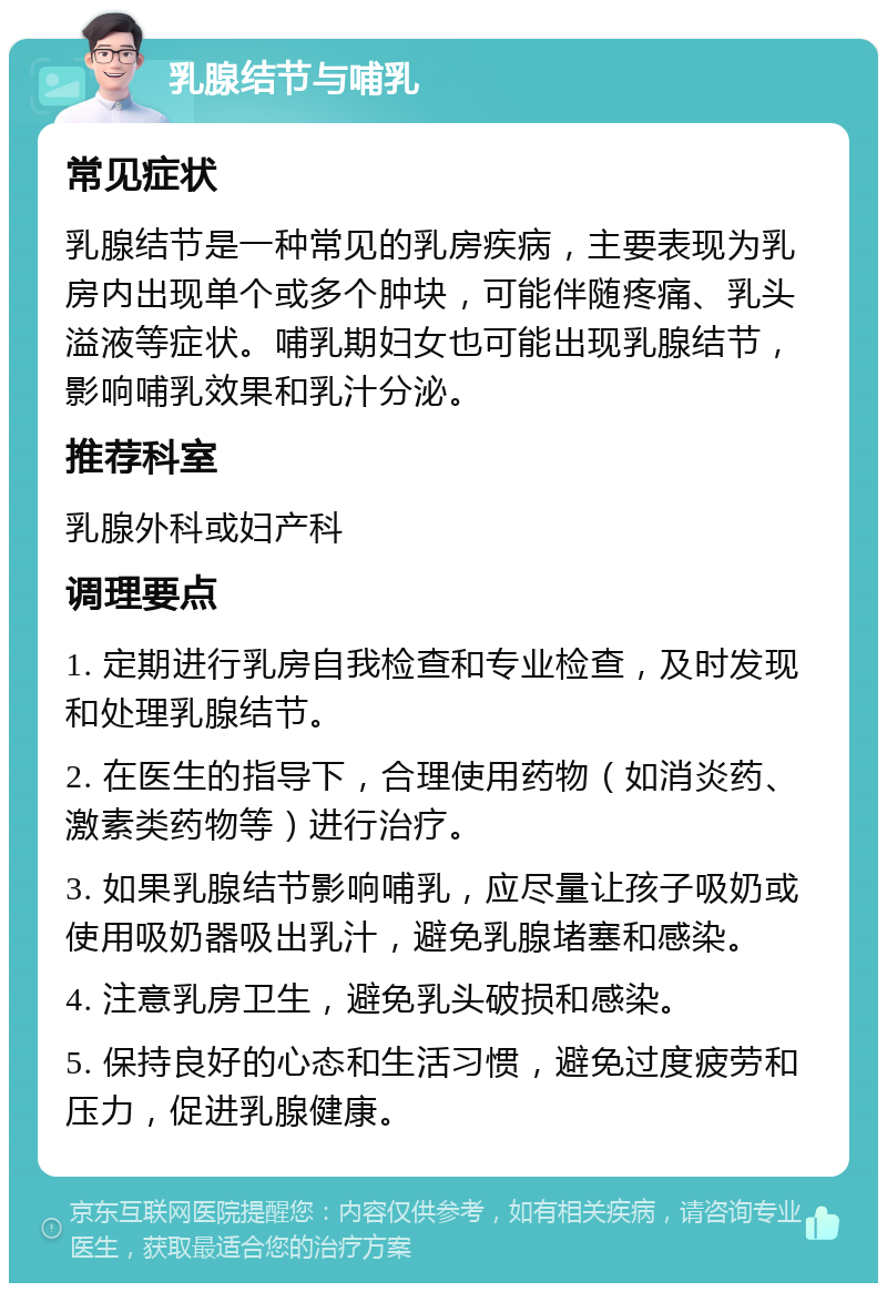 乳腺结节与哺乳 常见症状 乳腺结节是一种常见的乳房疾病，主要表现为乳房内出现单个或多个肿块，可能伴随疼痛、乳头溢液等症状。哺乳期妇女也可能出现乳腺结节，影响哺乳效果和乳汁分泌。 推荐科室 乳腺外科或妇产科 调理要点 1. 定期进行乳房自我检查和专业检查，及时发现和处理乳腺结节。 2. 在医生的指导下，合理使用药物（如消炎药、激素类药物等）进行治疗。 3. 如果乳腺结节影响哺乳，应尽量让孩子吸奶或使用吸奶器吸出乳汁，避免乳腺堵塞和感染。 4. 注意乳房卫生，避免乳头破损和感染。 5. 保持良好的心态和生活习惯，避免过度疲劳和压力，促进乳腺健康。