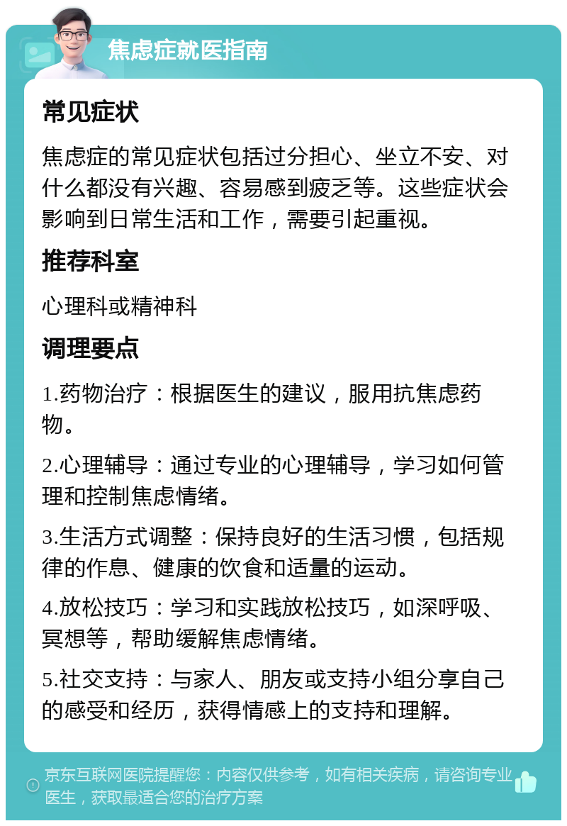 焦虑症就医指南 常见症状 焦虑症的常见症状包括过分担心、坐立不安、对什么都没有兴趣、容易感到疲乏等。这些症状会影响到日常生活和工作，需要引起重视。 推荐科室 心理科或精神科 调理要点 1.药物治疗：根据医生的建议，服用抗焦虑药物。 2.心理辅导：通过专业的心理辅导，学习如何管理和控制焦虑情绪。 3.生活方式调整：保持良好的生活习惯，包括规律的作息、健康的饮食和适量的运动。 4.放松技巧：学习和实践放松技巧，如深呼吸、冥想等，帮助缓解焦虑情绪。 5.社交支持：与家人、朋友或支持小组分享自己的感受和经历，获得情感上的支持和理解。