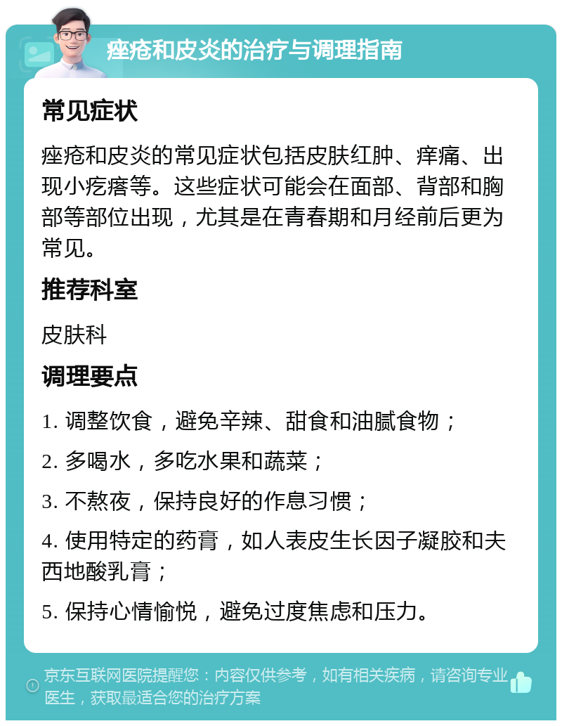 痤疮和皮炎的治疗与调理指南 常见症状 痤疮和皮炎的常见症状包括皮肤红肿、痒痛、出现小疙瘩等。这些症状可能会在面部、背部和胸部等部位出现，尤其是在青春期和月经前后更为常见。 推荐科室 皮肤科 调理要点 1. 调整饮食，避免辛辣、甜食和油腻食物； 2. 多喝水，多吃水果和蔬菜； 3. 不熬夜，保持良好的作息习惯； 4. 使用特定的药膏，如人表皮生长因子凝胶和夫西地酸乳膏； 5. 保持心情愉悦，避免过度焦虑和压力。