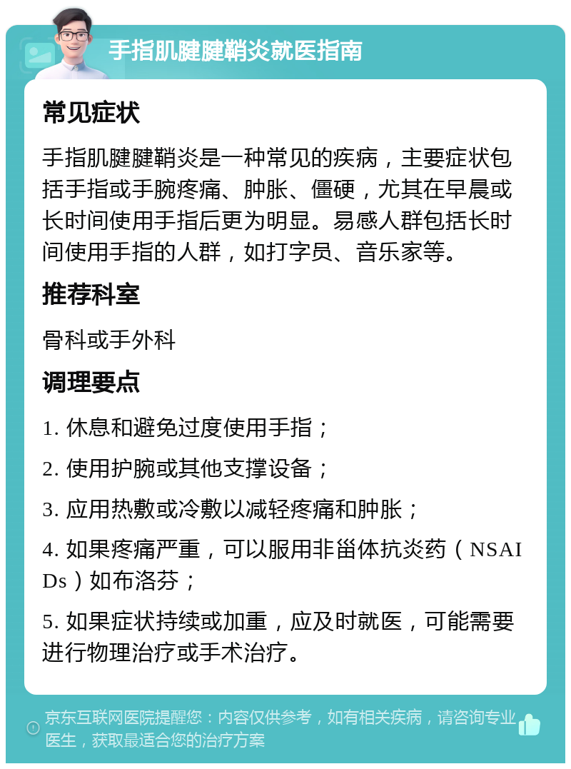 手指肌腱腱鞘炎就医指南 常见症状 手指肌腱腱鞘炎是一种常见的疾病，主要症状包括手指或手腕疼痛、肿胀、僵硬，尤其在早晨或长时间使用手指后更为明显。易感人群包括长时间使用手指的人群，如打字员、音乐家等。 推荐科室 骨科或手外科 调理要点 1. 休息和避免过度使用手指； 2. 使用护腕或其他支撑设备； 3. 应用热敷或冷敷以减轻疼痛和肿胀； 4. 如果疼痛严重，可以服用非甾体抗炎药（NSAIDs）如布洛芬； 5. 如果症状持续或加重，应及时就医，可能需要进行物理治疗或手术治疗。