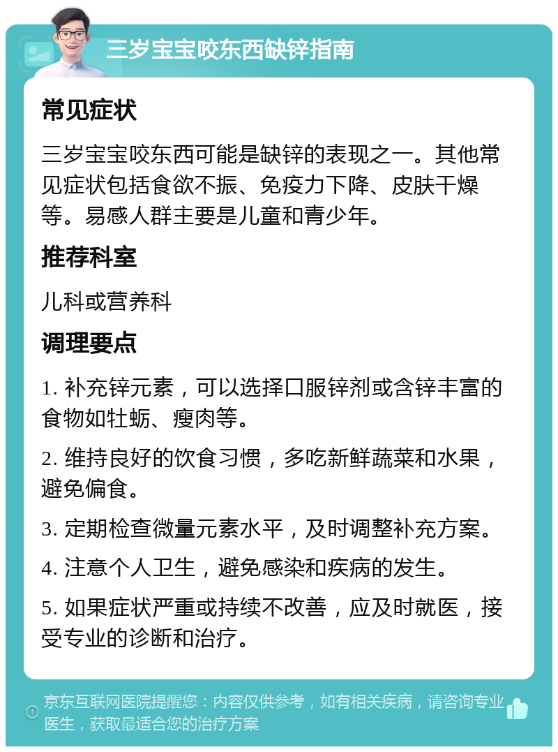 三岁宝宝咬东西缺锌指南 常见症状 三岁宝宝咬东西可能是缺锌的表现之一。其他常见症状包括食欲不振、免疫力下降、皮肤干燥等。易感人群主要是儿童和青少年。 推荐科室 儿科或营养科 调理要点 1. 补充锌元素，可以选择口服锌剂或含锌丰富的食物如牡蛎、瘦肉等。 2. 维持良好的饮食习惯，多吃新鲜蔬菜和水果，避免偏食。 3. 定期检查微量元素水平，及时调整补充方案。 4. 注意个人卫生，避免感染和疾病的发生。 5. 如果症状严重或持续不改善，应及时就医，接受专业的诊断和治疗。