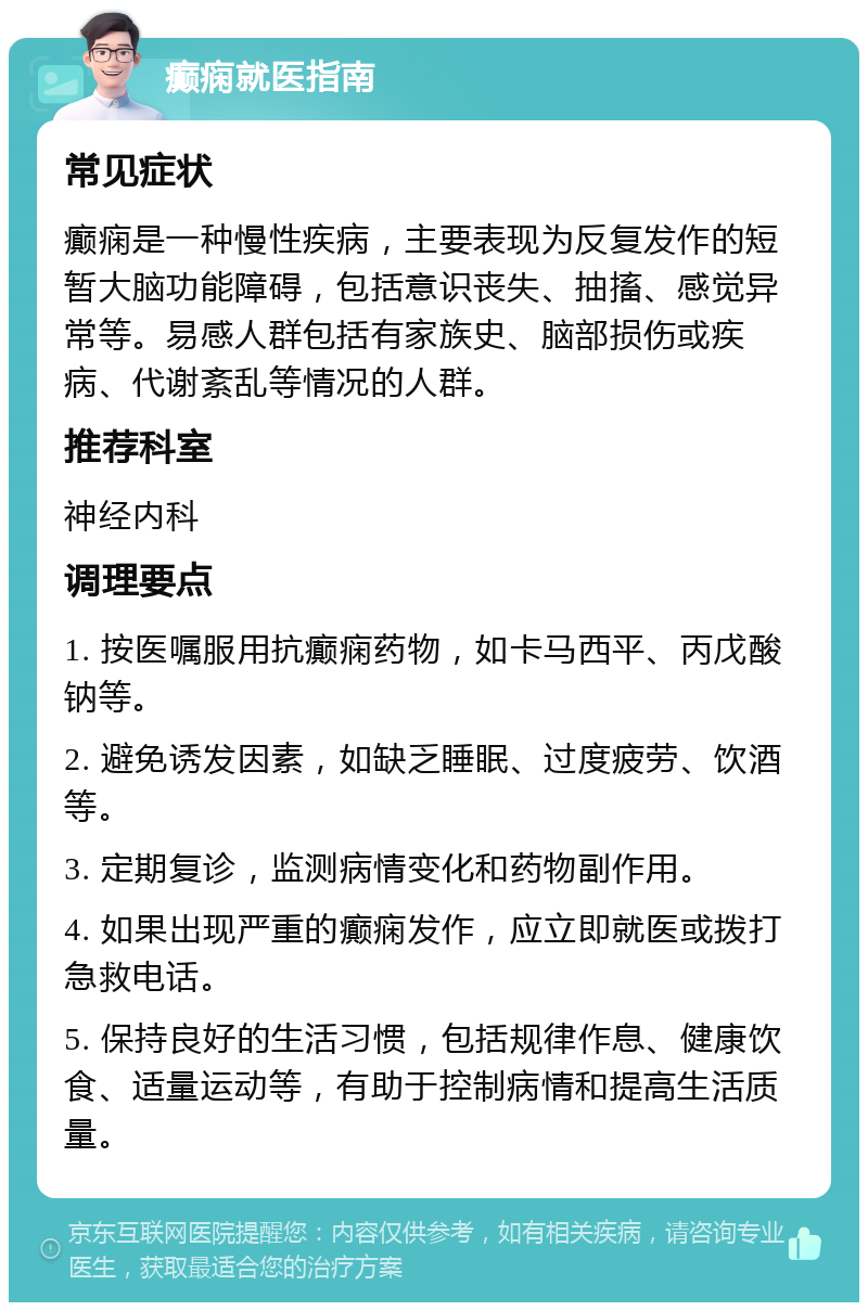 癫痫就医指南 常见症状 癫痫是一种慢性疾病，主要表现为反复发作的短暂大脑功能障碍，包括意识丧失、抽搐、感觉异常等。易感人群包括有家族史、脑部损伤或疾病、代谢紊乱等情况的人群。 推荐科室 神经内科 调理要点 1. 按医嘱服用抗癫痫药物，如卡马西平、丙戊酸钠等。 2. 避免诱发因素，如缺乏睡眠、过度疲劳、饮酒等。 3. 定期复诊，监测病情变化和药物副作用。 4. 如果出现严重的癫痫发作，应立即就医或拨打急救电话。 5. 保持良好的生活习惯，包括规律作息、健康饮食、适量运动等，有助于控制病情和提高生活质量。