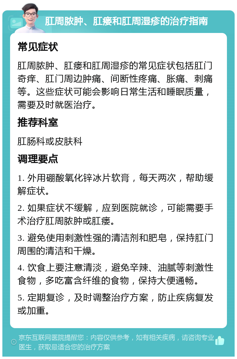 肛周脓肿、肛瘘和肛周湿疹的治疗指南 常见症状 肛周脓肿、肛瘘和肛周湿疹的常见症状包括肛门奇痒、肛门周边肿痛、间断性疼痛、胀痛、刺痛等。这些症状可能会影响日常生活和睡眠质量，需要及时就医治疗。 推荐科室 肛肠科或皮肤科 调理要点 1. 外用硼酸氧化锌冰片软膏，每天两次，帮助缓解症状。 2. 如果症状不缓解，应到医院就诊，可能需要手术治疗肛周脓肿或肛瘘。 3. 避免使用刺激性强的清洁剂和肥皂，保持肛门周围的清洁和干燥。 4. 饮食上要注意清淡，避免辛辣、油腻等刺激性食物，多吃富含纤维的食物，保持大便通畅。 5. 定期复诊，及时调整治疗方案，防止疾病复发或加重。