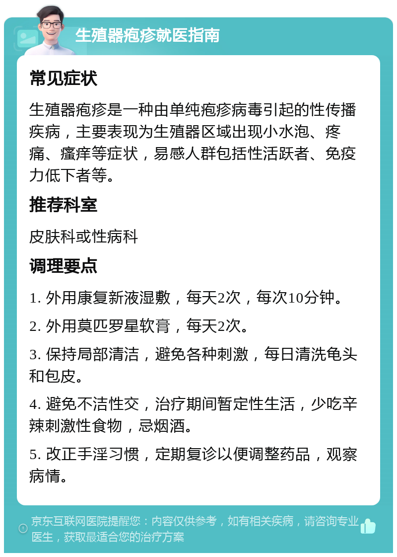 生殖器疱疹就医指南 常见症状 生殖器疱疹是一种由单纯疱疹病毒引起的性传播疾病，主要表现为生殖器区域出现小水泡、疼痛、瘙痒等症状，易感人群包括性活跃者、免疫力低下者等。 推荐科室 皮肤科或性病科 调理要点 1. 外用康复新液湿敷，每天2次，每次10分钟。 2. 外用莫匹罗星软膏，每天2次。 3. 保持局部清洁，避免各种刺激，每日清洗龟头和包皮。 4. 避免不洁性交，治疗期间暂定性生活，少吃辛辣刺激性食物，忌烟酒。 5. 改正手淫习惯，定期复诊以便调整药品，观察病情。