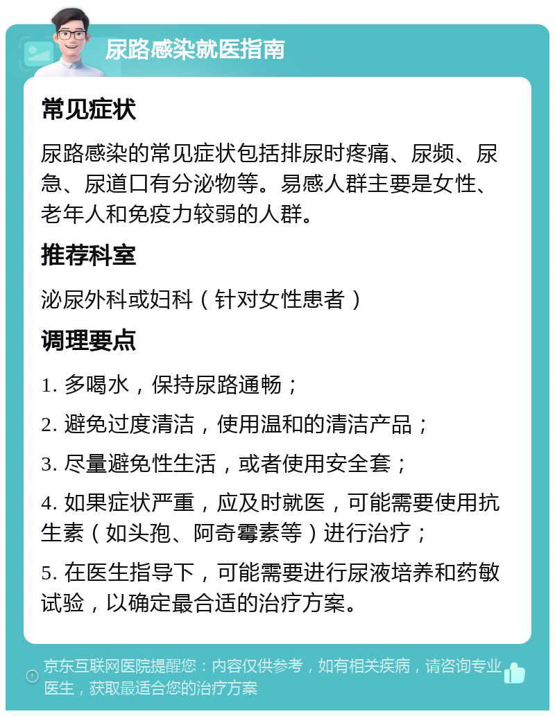 尿路感染就医指南 常见症状 尿路感染的常见症状包括排尿时疼痛、尿频、尿急、尿道口有分泌物等。易感人群主要是女性、老年人和免疫力较弱的人群。 推荐科室 泌尿外科或妇科（针对女性患者） 调理要点 1. 多喝水，保持尿路通畅； 2. 避免过度清洁，使用温和的清洁产品； 3. 尽量避免性生活，或者使用安全套； 4. 如果症状严重，应及时就医，可能需要使用抗生素（如头孢、阿奇霉素等）进行治疗； 5. 在医生指导下，可能需要进行尿液培养和药敏试验，以确定最合适的治疗方案。