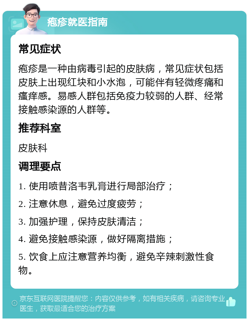 疱疹就医指南 常见症状 疱疹是一种由病毒引起的皮肤病，常见症状包括皮肤上出现红块和小水泡，可能伴有轻微疼痛和瘙痒感。易感人群包括免疫力较弱的人群、经常接触感染源的人群等。 推荐科室 皮肤科 调理要点 1. 使用喷昔洛韦乳膏进行局部治疗； 2. 注意休息，避免过度疲劳； 3. 加强护理，保持皮肤清洁； 4. 避免接触感染源，做好隔离措施； 5. 饮食上应注意营养均衡，避免辛辣刺激性食物。