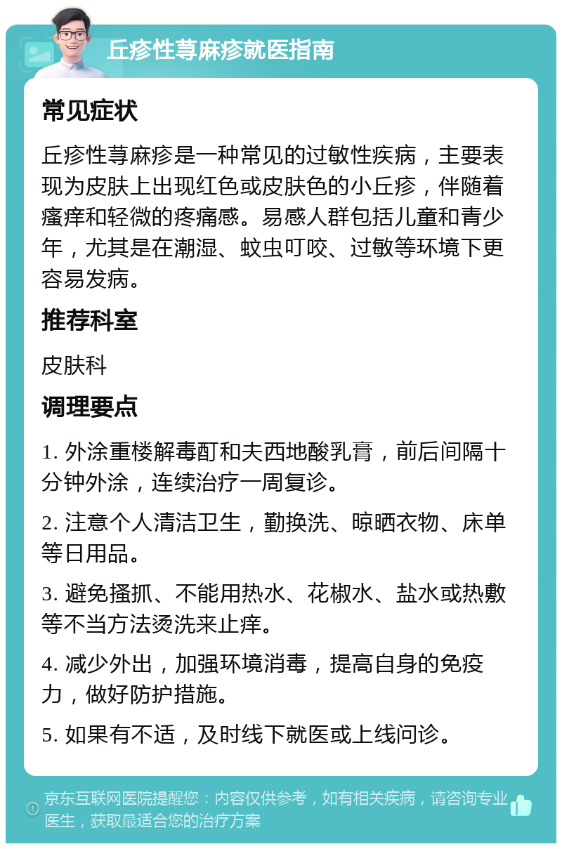 丘疹性荨麻疹就医指南 常见症状 丘疹性荨麻疹是一种常见的过敏性疾病，主要表现为皮肤上出现红色或皮肤色的小丘疹，伴随着瘙痒和轻微的疼痛感。易感人群包括儿童和青少年，尤其是在潮湿、蚊虫叮咬、过敏等环境下更容易发病。 推荐科室 皮肤科 调理要点 1. 外涂重楼解毒酊和夫西地酸乳膏，前后间隔十分钟外涂，连续治疗一周复诊。 2. 注意个人清洁卫生，勤换洗、晾晒衣物、床单等日用品。 3. 避免搔抓、不能用热水、花椒水、盐水或热敷等不当方法烫洗来止痒。 4. 减少外出，加强环境消毒，提高自身的免疫力，做好防护措施。 5. 如果有不适，及时线下就医或上线问诊。