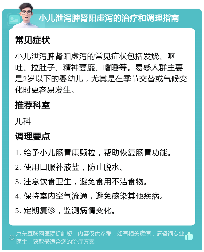 小儿泄泻脾肾阳虚泻的治疗和调理指南 常见症状 小儿泄泻脾肾阳虚泻的常见症状包括发烧、呕吐、拉肚子、精神萎靡、嗜睡等。易感人群主要是2岁以下的婴幼儿，尤其是在季节交替或气候变化时更容易发生。 推荐科室 儿科 调理要点 1. 给予小儿肠胃康颗粒，帮助恢复肠胃功能。 2. 使用口服补液盐，防止脱水。 3. 注意饮食卫生，避免食用不洁食物。 4. 保持室内空气流通，避免感染其他疾病。 5. 定期复诊，监测病情变化。