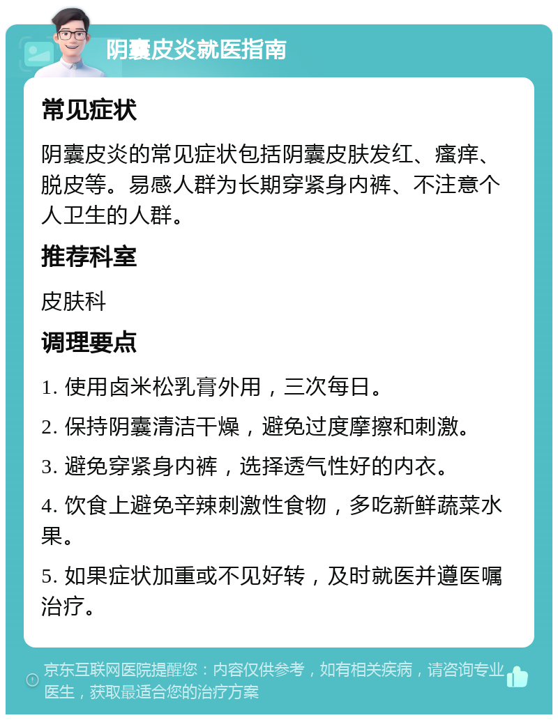 阴囊皮炎就医指南 常见症状 阴囊皮炎的常见症状包括阴囊皮肤发红、瘙痒、脱皮等。易感人群为长期穿紧身内裤、不注意个人卫生的人群。 推荐科室 皮肤科 调理要点 1. 使用卤米松乳膏外用，三次每日。 2. 保持阴囊清洁干燥，避免过度摩擦和刺激。 3. 避免穿紧身内裤，选择透气性好的内衣。 4. 饮食上避免辛辣刺激性食物，多吃新鲜蔬菜水果。 5. 如果症状加重或不见好转，及时就医并遵医嘱治疗。