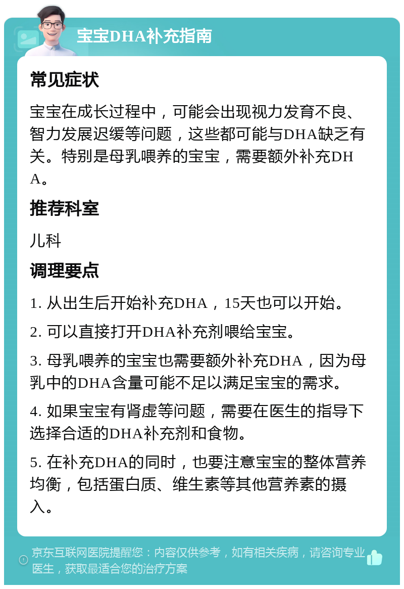 宝宝DHA补充指南 常见症状 宝宝在成长过程中，可能会出现视力发育不良、智力发展迟缓等问题，这些都可能与DHA缺乏有关。特别是母乳喂养的宝宝，需要额外补充DHA。 推荐科室 儿科 调理要点 1. 从出生后开始补充DHA，15天也可以开始。 2. 可以直接打开DHA补充剂喂给宝宝。 3. 母乳喂养的宝宝也需要额外补充DHA，因为母乳中的DHA含量可能不足以满足宝宝的需求。 4. 如果宝宝有肾虚等问题，需要在医生的指导下选择合适的DHA补充剂和食物。 5. 在补充DHA的同时，也要注意宝宝的整体营养均衡，包括蛋白质、维生素等其他营养素的摄入。