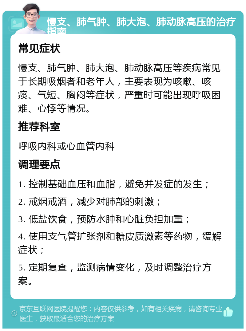 慢支、肺气肿、肺大泡、肺动脉高压的治疗指南 常见症状 慢支、肺气肿、肺大泡、肺动脉高压等疾病常见于长期吸烟者和老年人，主要表现为咳嗽、咳痰、气短、胸闷等症状，严重时可能出现呼吸困难、心悸等情况。 推荐科室 呼吸内科或心血管内科 调理要点 1. 控制基础血压和血脂，避免并发症的发生； 2. 戒烟戒酒，减少对肺部的刺激； 3. 低盐饮食，预防水肿和心脏负担加重； 4. 使用支气管扩张剂和糖皮质激素等药物，缓解症状； 5. 定期复查，监测病情变化，及时调整治疗方案。