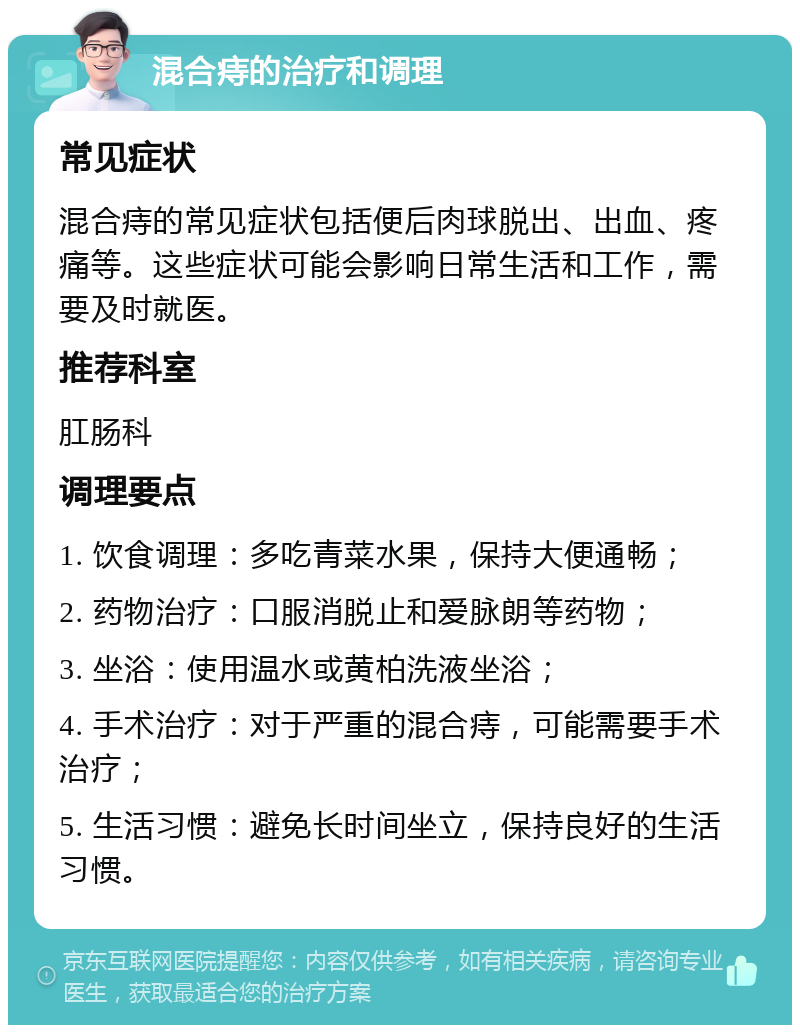 混合痔的治疗和调理 常见症状 混合痔的常见症状包括便后肉球脱出、出血、疼痛等。这些症状可能会影响日常生活和工作，需要及时就医。 推荐科室 肛肠科 调理要点 1. 饮食调理：多吃青菜水果，保持大便通畅； 2. 药物治疗：口服消脱止和爱脉朗等药物； 3. 坐浴：使用温水或黄柏洗液坐浴； 4. 手术治疗：对于严重的混合痔，可能需要手术治疗； 5. 生活习惯：避免长时间坐立，保持良好的生活习惯。