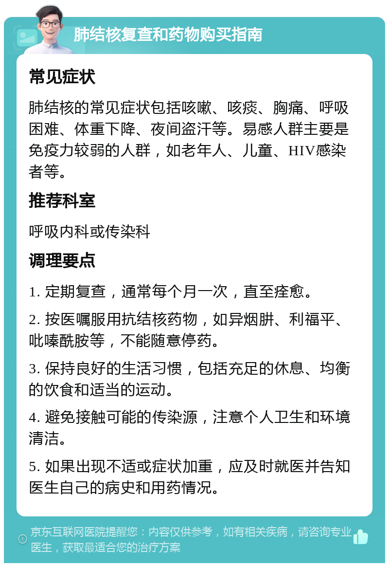 肺结核复查和药物购买指南 常见症状 肺结核的常见症状包括咳嗽、咳痰、胸痛、呼吸困难、体重下降、夜间盗汗等。易感人群主要是免疫力较弱的人群，如老年人、儿童、HIV感染者等。 推荐科室 呼吸内科或传染科 调理要点 1. 定期复查，通常每个月一次，直至痊愈。 2. 按医嘱服用抗结核药物，如异烟肼、利福平、吡嗪酰胺等，不能随意停药。 3. 保持良好的生活习惯，包括充足的休息、均衡的饮食和适当的运动。 4. 避免接触可能的传染源，注意个人卫生和环境清洁。 5. 如果出现不适或症状加重，应及时就医并告知医生自己的病史和用药情况。