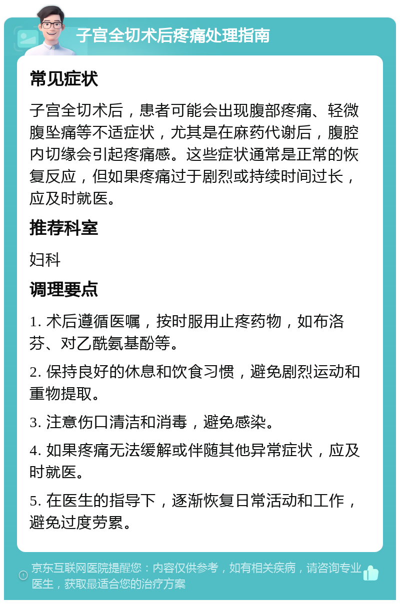 子宫全切术后疼痛处理指南 常见症状 子宫全切术后，患者可能会出现腹部疼痛、轻微腹坠痛等不适症状，尤其是在麻药代谢后，腹腔内切缘会引起疼痛感。这些症状通常是正常的恢复反应，但如果疼痛过于剧烈或持续时间过长，应及时就医。 推荐科室 妇科 调理要点 1. 术后遵循医嘱，按时服用止疼药物，如布洛芬、对乙酰氨基酚等。 2. 保持良好的休息和饮食习惯，避免剧烈运动和重物提取。 3. 注意伤口清洁和消毒，避免感染。 4. 如果疼痛无法缓解或伴随其他异常症状，应及时就医。 5. 在医生的指导下，逐渐恢复日常活动和工作，避免过度劳累。