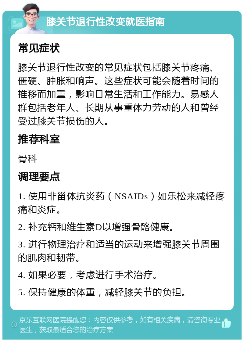 膝关节退行性改变就医指南 常见症状 膝关节退行性改变的常见症状包括膝关节疼痛、僵硬、肿胀和响声。这些症状可能会随着时间的推移而加重，影响日常生活和工作能力。易感人群包括老年人、长期从事重体力劳动的人和曾经受过膝关节损伤的人。 推荐科室 骨科 调理要点 1. 使用非甾体抗炎药（NSAIDs）如乐松来减轻疼痛和炎症。 2. 补充钙和维生素D以增强骨骼健康。 3. 进行物理治疗和适当的运动来增强膝关节周围的肌肉和韧带。 4. 如果必要，考虑进行手术治疗。 5. 保持健康的体重，减轻膝关节的负担。