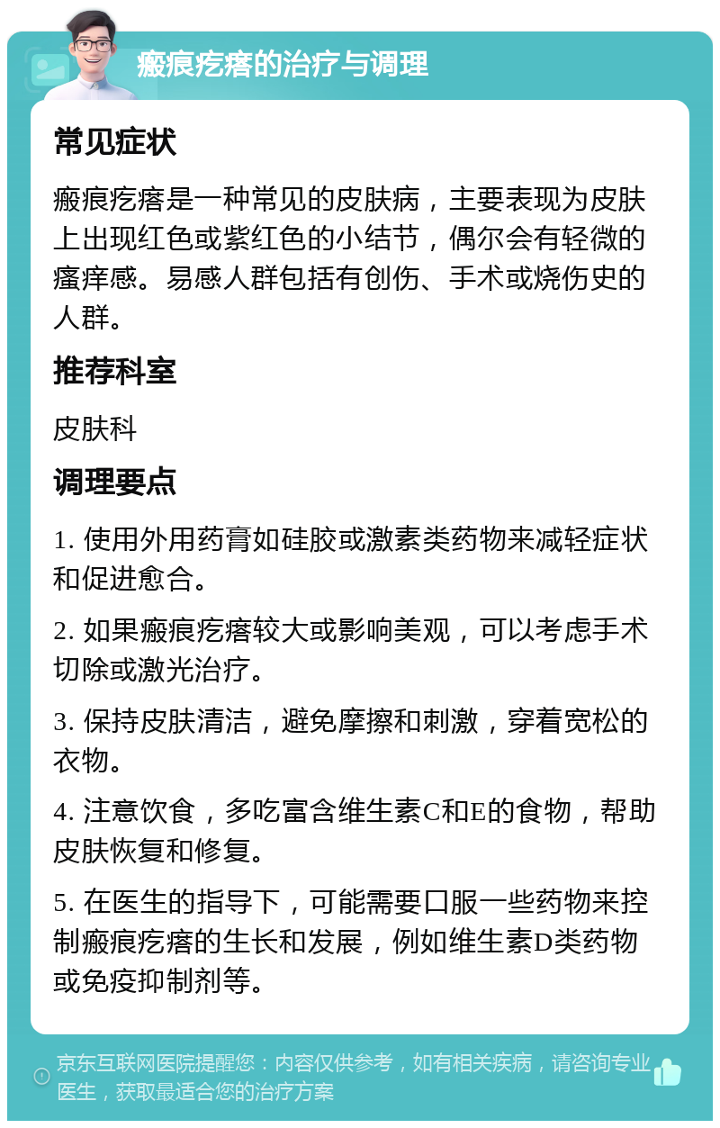 瘢痕疙瘩的治疗与调理 常见症状 瘢痕疙瘩是一种常见的皮肤病，主要表现为皮肤上出现红色或紫红色的小结节，偶尔会有轻微的瘙痒感。易感人群包括有创伤、手术或烧伤史的人群。 推荐科室 皮肤科 调理要点 1. 使用外用药膏如硅胶或激素类药物来减轻症状和促进愈合。 2. 如果瘢痕疙瘩较大或影响美观，可以考虑手术切除或激光治疗。 3. 保持皮肤清洁，避免摩擦和刺激，穿着宽松的衣物。 4. 注意饮食，多吃富含维生素C和E的食物，帮助皮肤恢复和修复。 5. 在医生的指导下，可能需要口服一些药物来控制瘢痕疙瘩的生长和发展，例如维生素D类药物或免疫抑制剂等。