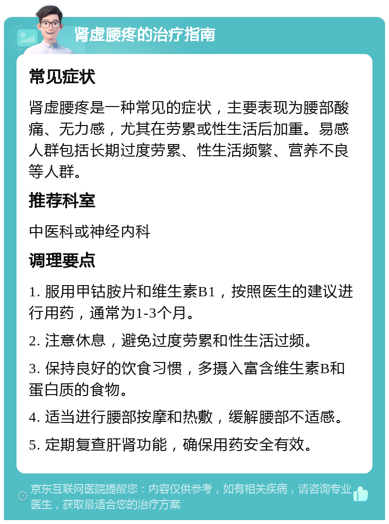 肾虚腰疼的治疗指南 常见症状 肾虚腰疼是一种常见的症状，主要表现为腰部酸痛、无力感，尤其在劳累或性生活后加重。易感人群包括长期过度劳累、性生活频繁、营养不良等人群。 推荐科室 中医科或神经内科 调理要点 1. 服用甲钴胺片和维生素B1，按照医生的建议进行用药，通常为1-3个月。 2. 注意休息，避免过度劳累和性生活过频。 3. 保持良好的饮食习惯，多摄入富含维生素B和蛋白质的食物。 4. 适当进行腰部按摩和热敷，缓解腰部不适感。 5. 定期复查肝肾功能，确保用药安全有效。