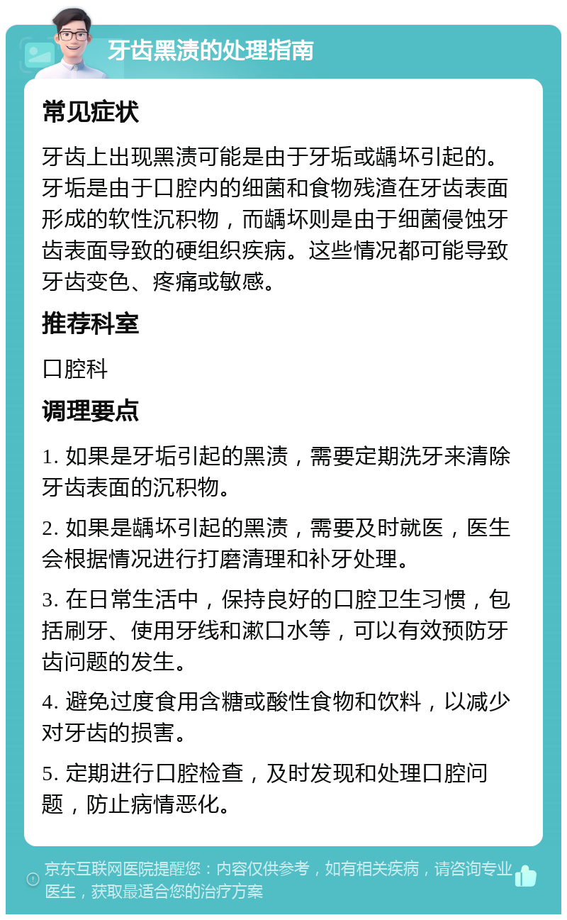 牙齿黑渍的处理指南 常见症状 牙齿上出现黑渍可能是由于牙垢或龋坏引起的。牙垢是由于口腔内的细菌和食物残渣在牙齿表面形成的软性沉积物，而龋坏则是由于细菌侵蚀牙齿表面导致的硬组织疾病。这些情况都可能导致牙齿变色、疼痛或敏感。 推荐科室 口腔科 调理要点 1. 如果是牙垢引起的黑渍，需要定期洗牙来清除牙齿表面的沉积物。 2. 如果是龋坏引起的黑渍，需要及时就医，医生会根据情况进行打磨清理和补牙处理。 3. 在日常生活中，保持良好的口腔卫生习惯，包括刷牙、使用牙线和漱口水等，可以有效预防牙齿问题的发生。 4. 避免过度食用含糖或酸性食物和饮料，以减少对牙齿的损害。 5. 定期进行口腔检查，及时发现和处理口腔问题，防止病情恶化。