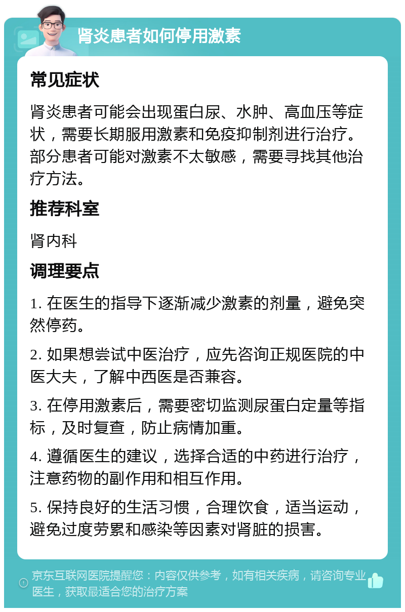 肾炎患者如何停用激素 常见症状 肾炎患者可能会出现蛋白尿、水肿、高血压等症状，需要长期服用激素和免疫抑制剂进行治疗。部分患者可能对激素不太敏感，需要寻找其他治疗方法。 推荐科室 肾内科 调理要点 1. 在医生的指导下逐渐减少激素的剂量，避免突然停药。 2. 如果想尝试中医治疗，应先咨询正规医院的中医大夫，了解中西医是否兼容。 3. 在停用激素后，需要密切监测尿蛋白定量等指标，及时复查，防止病情加重。 4. 遵循医生的建议，选择合适的中药进行治疗，注意药物的副作用和相互作用。 5. 保持良好的生活习惯，合理饮食，适当运动，避免过度劳累和感染等因素对肾脏的损害。