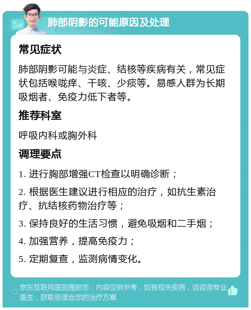 肺部阴影的可能原因及处理 常见症状 肺部阴影可能与炎症、结核等疾病有关，常见症状包括喉咙痒、干咳、少痰等。易感人群为长期吸烟者、免疫力低下者等。 推荐科室 呼吸内科或胸外科 调理要点 1. 进行胸部增强CT检查以明确诊断； 2. 根据医生建议进行相应的治疗，如抗生素治疗、抗结核药物治疗等； 3. 保持良好的生活习惯，避免吸烟和二手烟； 4. 加强营养，提高免疫力； 5. 定期复查，监测病情变化。