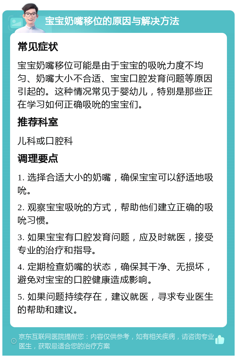 宝宝奶嘴移位的原因与解决方法 常见症状 宝宝奶嘴移位可能是由于宝宝的吸吮力度不均匀、奶嘴大小不合适、宝宝口腔发育问题等原因引起的。这种情况常见于婴幼儿，特别是那些正在学习如何正确吸吮的宝宝们。 推荐科室 儿科或口腔科 调理要点 1. 选择合适大小的奶嘴，确保宝宝可以舒适地吸吮。 2. 观察宝宝吸吮的方式，帮助他们建立正确的吸吮习惯。 3. 如果宝宝有口腔发育问题，应及时就医，接受专业的治疗和指导。 4. 定期检查奶嘴的状态，确保其干净、无损坏，避免对宝宝的口腔健康造成影响。 5. 如果问题持续存在，建议就医，寻求专业医生的帮助和建议。