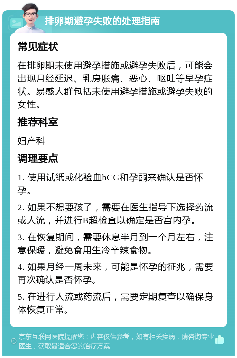 排卵期避孕失败的处理指南 常见症状 在排卵期未使用避孕措施或避孕失败后，可能会出现月经延迟、乳房胀痛、恶心、呕吐等早孕症状。易感人群包括未使用避孕措施或避孕失败的女性。 推荐科室 妇产科 调理要点 1. 使用试纸或化验血hCG和孕酮来确认是否怀孕。 2. 如果不想要孩子，需要在医生指导下选择药流或人流，并进行B超检查以确定是否宫内孕。 3. 在恢复期间，需要休息半月到一个月左右，注意保暖，避免食用生冷辛辣食物。 4. 如果月经一周未来，可能是怀孕的征兆，需要再次确认是否怀孕。 5. 在进行人流或药流后，需要定期复查以确保身体恢复正常。