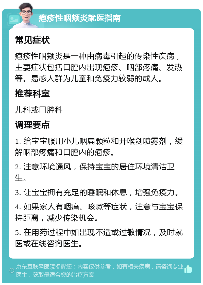 疱疹性咽颊炎就医指南 常见症状 疱疹性咽颊炎是一种由病毒引起的传染性疾病，主要症状包括口腔内出现疱疹、咽部疼痛、发热等。易感人群为儿童和免疫力较弱的成人。 推荐科室 儿科或口腔科 调理要点 1. 给宝宝服用小儿咽扁颗粒和开喉剑喷雾剂，缓解咽部疼痛和口腔内的疱疹。 2. 注意环境通风，保持宝宝的居住环境清洁卫生。 3. 让宝宝拥有充足的睡眠和休息，增强免疫力。 4. 如果家人有咽痛、咳嗽等症状，注意与宝宝保持距离，减少传染机会。 5. 在用药过程中如出现不适或过敏情况，及时就医或在线咨询医生。