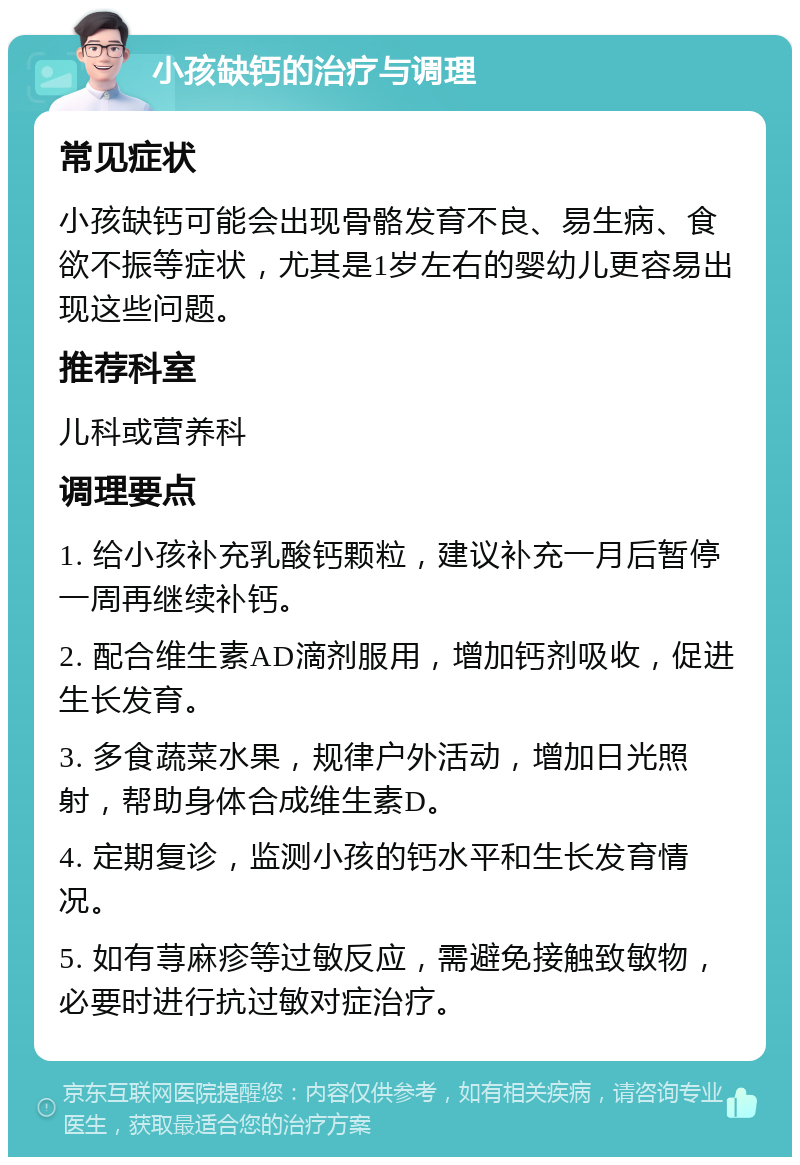 小孩缺钙的治疗与调理 常见症状 小孩缺钙可能会出现骨骼发育不良、易生病、食欲不振等症状，尤其是1岁左右的婴幼儿更容易出现这些问题。 推荐科室 儿科或营养科 调理要点 1. 给小孩补充乳酸钙颗粒，建议补充一月后暂停一周再继续补钙。 2. 配合维生素AD滴剂服用，增加钙剂吸收，促进生长发育。 3. 多食蔬菜水果，规律户外活动，增加日光照射，帮助身体合成维生素D。 4. 定期复诊，监测小孩的钙水平和生长发育情况。 5. 如有荨麻疹等过敏反应，需避免接触致敏物，必要时进行抗过敏对症治疗。