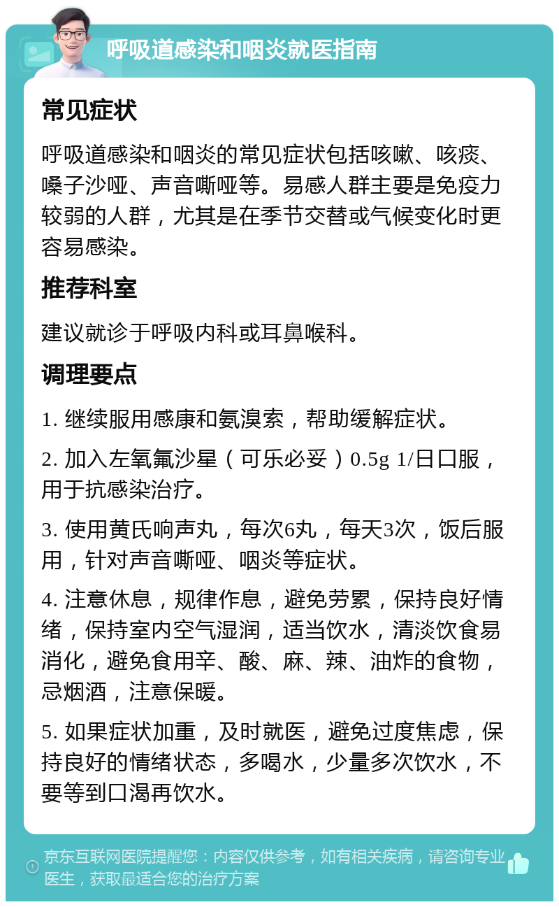 呼吸道感染和咽炎就医指南 常见症状 呼吸道感染和咽炎的常见症状包括咳嗽、咳痰、嗓子沙哑、声音嘶哑等。易感人群主要是免疫力较弱的人群，尤其是在季节交替或气候变化时更容易感染。 推荐科室 建议就诊于呼吸内科或耳鼻喉科。 调理要点 1. 继续服用感康和氨溴索，帮助缓解症状。 2. 加入左氧氟沙星（可乐必妥）0.5g 1/日口服，用于抗感染治疗。 3. 使用黄氏响声丸，每次6丸，每天3次，饭后服用，针对声音嘶哑、咽炎等症状。 4. 注意休息，规律作息，避免劳累，保持良好情绪，保持室内空气湿润，适当饮水，清淡饮食易消化，避免食用辛、酸、麻、辣、油炸的食物，忌烟酒，注意保暖。 5. 如果症状加重，及时就医，避免过度焦虑，保持良好的情绪状态，多喝水，少量多次饮水，不要等到口渴再饮水。