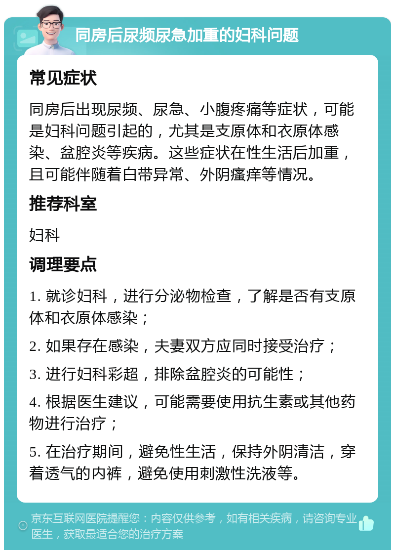 同房后尿频尿急加重的妇科问题 常见症状 同房后出现尿频、尿急、小腹疼痛等症状，可能是妇科问题引起的，尤其是支原体和衣原体感染、盆腔炎等疾病。这些症状在性生活后加重，且可能伴随着白带异常、外阴瘙痒等情况。 推荐科室 妇科 调理要点 1. 就诊妇科，进行分泌物检查，了解是否有支原体和衣原体感染； 2. 如果存在感染，夫妻双方应同时接受治疗； 3. 进行妇科彩超，排除盆腔炎的可能性； 4. 根据医生建议，可能需要使用抗生素或其他药物进行治疗； 5. 在治疗期间，避免性生活，保持外阴清洁，穿着透气的内裤，避免使用刺激性洗液等。