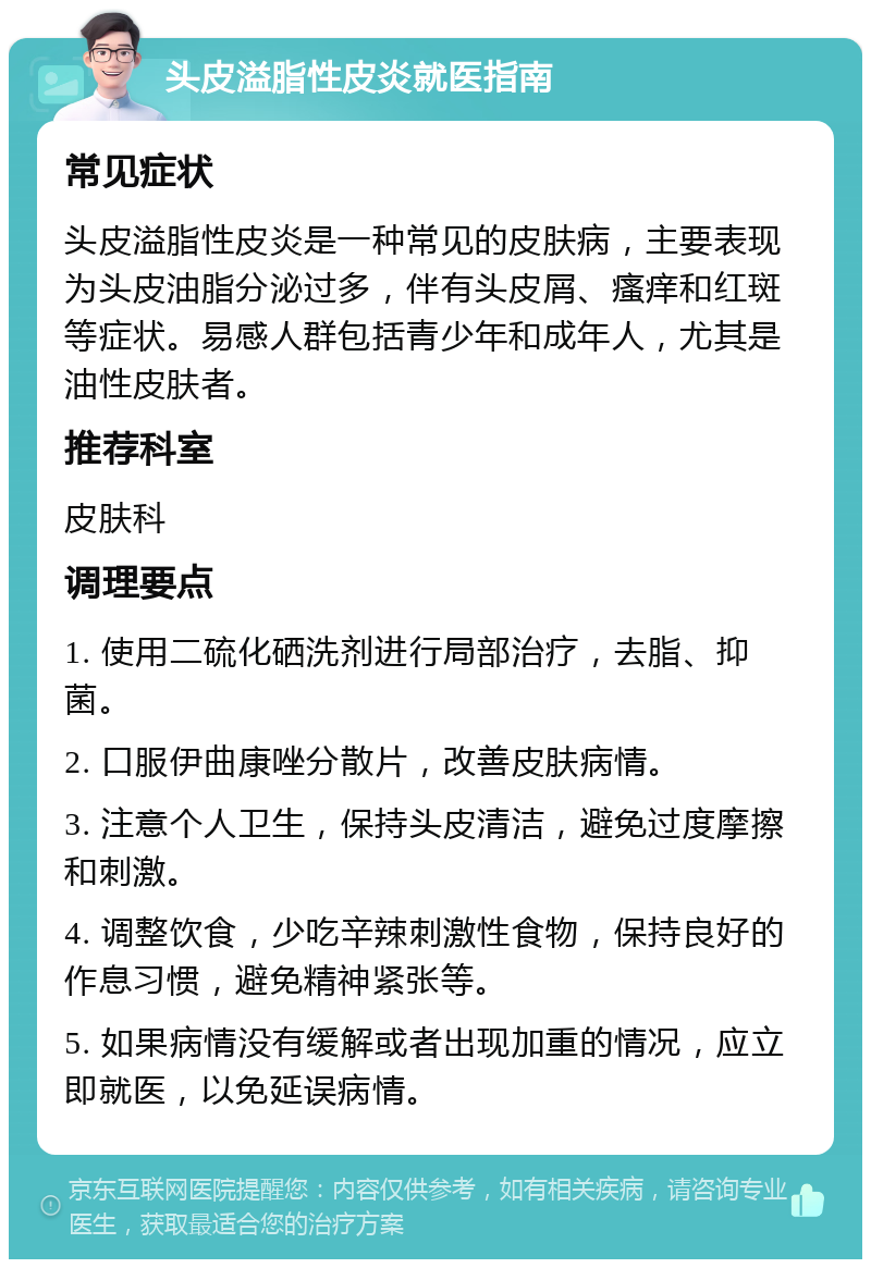 头皮溢脂性皮炎就医指南 常见症状 头皮溢脂性皮炎是一种常见的皮肤病，主要表现为头皮油脂分泌过多，伴有头皮屑、瘙痒和红斑等症状。易感人群包括青少年和成年人，尤其是油性皮肤者。 推荐科室 皮肤科 调理要点 1. 使用二硫化硒洗剂进行局部治疗，去脂、抑菌。 2. 口服伊曲康唑分散片，改善皮肤病情。 3. 注意个人卫生，保持头皮清洁，避免过度摩擦和刺激。 4. 调整饮食，少吃辛辣刺激性食物，保持良好的作息习惯，避免精神紧张等。 5. 如果病情没有缓解或者出现加重的情况，应立即就医，以免延误病情。