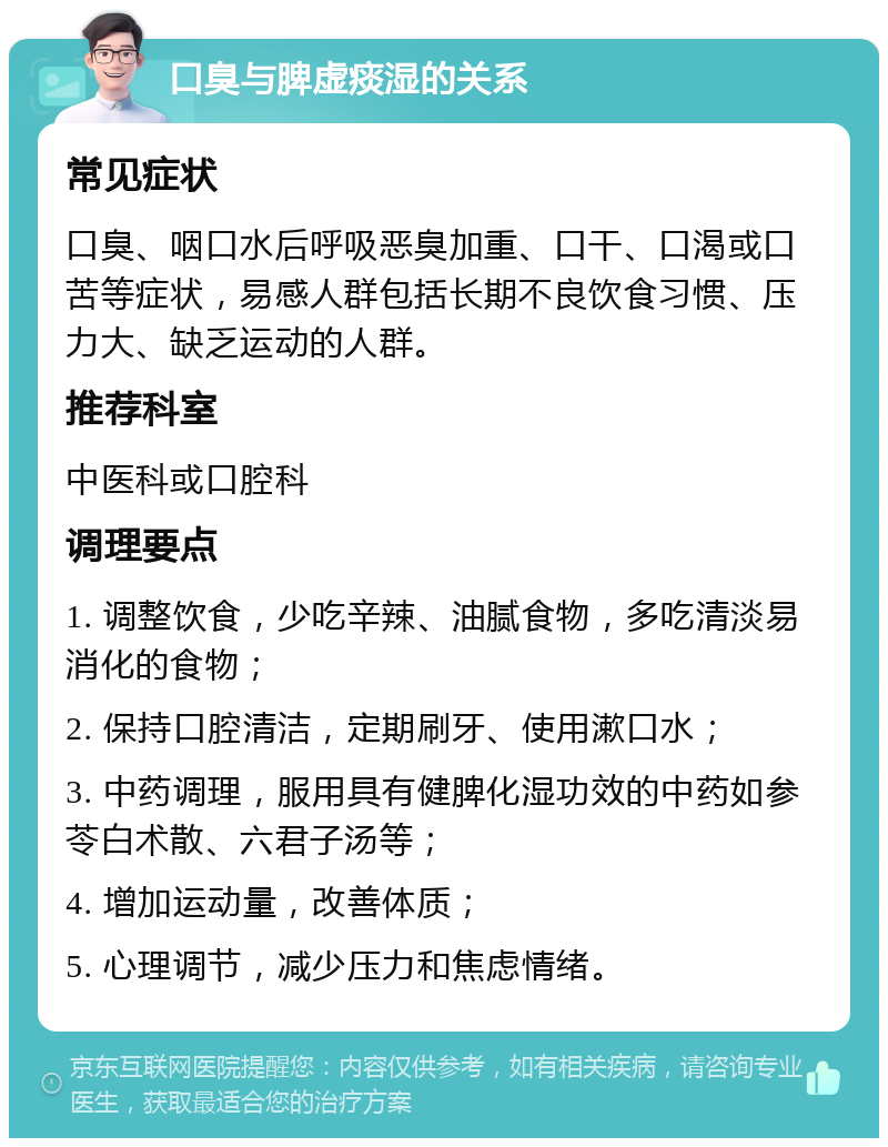 口臭与脾虚痰湿的关系 常见症状 口臭、咽口水后呼吸恶臭加重、口干、口渴或口苦等症状，易感人群包括长期不良饮食习惯、压力大、缺乏运动的人群。 推荐科室 中医科或口腔科 调理要点 1. 调整饮食，少吃辛辣、油腻食物，多吃清淡易消化的食物； 2. 保持口腔清洁，定期刷牙、使用漱口水； 3. 中药调理，服用具有健脾化湿功效的中药如参苓白术散、六君子汤等； 4. 增加运动量，改善体质； 5. 心理调节，减少压力和焦虑情绪。