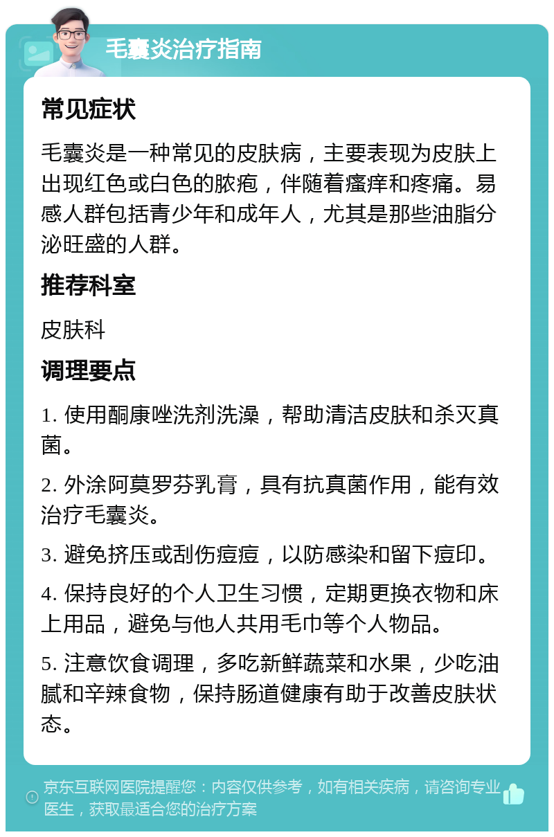 毛囊炎治疗指南 常见症状 毛囊炎是一种常见的皮肤病，主要表现为皮肤上出现红色或白色的脓疱，伴随着瘙痒和疼痛。易感人群包括青少年和成年人，尤其是那些油脂分泌旺盛的人群。 推荐科室 皮肤科 调理要点 1. 使用酮康唑洗剂洗澡，帮助清洁皮肤和杀灭真菌。 2. 外涂阿莫罗芬乳膏，具有抗真菌作用，能有效治疗毛囊炎。 3. 避免挤压或刮伤痘痘，以防感染和留下痘印。 4. 保持良好的个人卫生习惯，定期更换衣物和床上用品，避免与他人共用毛巾等个人物品。 5. 注意饮食调理，多吃新鲜蔬菜和水果，少吃油腻和辛辣食物，保持肠道健康有助于改善皮肤状态。