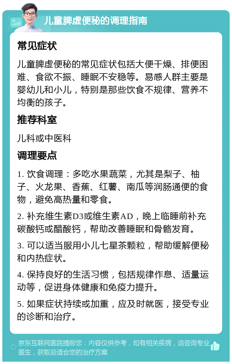 儿童脾虚便秘的调理指南 常见症状 儿童脾虚便秘的常见症状包括大便干燥、排便困难、食欲不振、睡眠不安稳等。易感人群主要是婴幼儿和小儿，特别是那些饮食不规律、营养不均衡的孩子。 推荐科室 儿科或中医科 调理要点 1. 饮食调理：多吃水果蔬菜，尤其是梨子、柚子、火龙果、香蕉、红薯、南瓜等润肠通便的食物，避免高热量和零食。 2. 补充维生素D3或维生素AD，晚上临睡前补充碳酸钙或醋酸钙，帮助改善睡眠和骨骼发育。 3. 可以适当服用小儿七星茶颗粒，帮助缓解便秘和内热症状。 4. 保持良好的生活习惯，包括规律作息、适量运动等，促进身体健康和免疫力提升。 5. 如果症状持续或加重，应及时就医，接受专业的诊断和治疗。