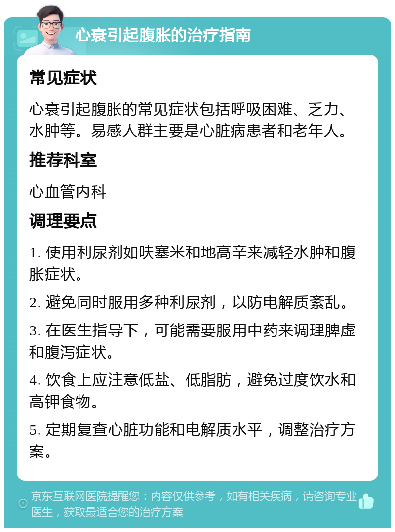 心衰引起腹胀的治疗指南 常见症状 心衰引起腹胀的常见症状包括呼吸困难、乏力、水肿等。易感人群主要是心脏病患者和老年人。 推荐科室 心血管内科 调理要点 1. 使用利尿剂如呋塞米和地高辛来减轻水肿和腹胀症状。 2. 避免同时服用多种利尿剂，以防电解质紊乱。 3. 在医生指导下，可能需要服用中药来调理脾虚和腹泻症状。 4. 饮食上应注意低盐、低脂肪，避免过度饮水和高钾食物。 5. 定期复查心脏功能和电解质水平，调整治疗方案。