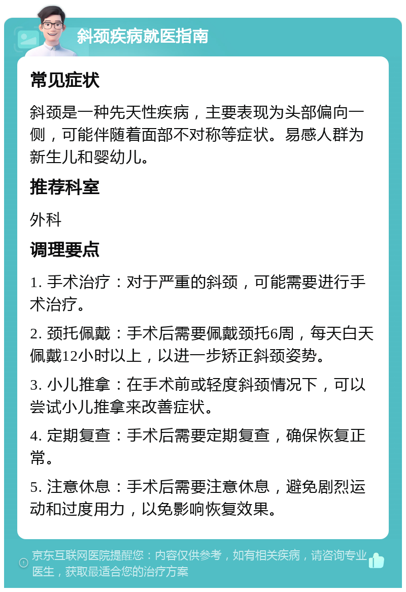 斜颈疾病就医指南 常见症状 斜颈是一种先天性疾病，主要表现为头部偏向一侧，可能伴随着面部不对称等症状。易感人群为新生儿和婴幼儿。 推荐科室 外科 调理要点 1. 手术治疗：对于严重的斜颈，可能需要进行手术治疗。 2. 颈托佩戴：手术后需要佩戴颈托6周，每天白天佩戴12小时以上，以进一步矫正斜颈姿势。 3. 小儿推拿：在手术前或轻度斜颈情况下，可以尝试小儿推拿来改善症状。 4. 定期复查：手术后需要定期复查，确保恢复正常。 5. 注意休息：手术后需要注意休息，避免剧烈运动和过度用力，以免影响恢复效果。