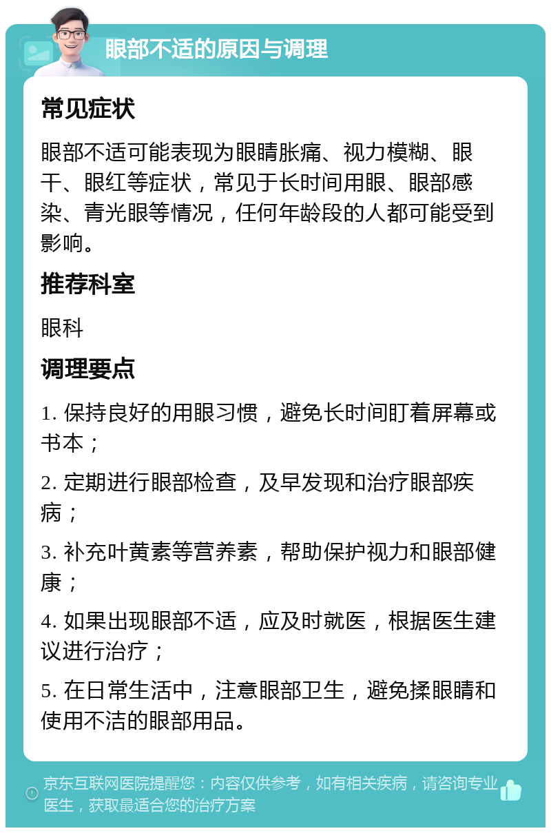 眼部不适的原因与调理 常见症状 眼部不适可能表现为眼睛胀痛、视力模糊、眼干、眼红等症状，常见于长时间用眼、眼部感染、青光眼等情况，任何年龄段的人都可能受到影响。 推荐科室 眼科 调理要点 1. 保持良好的用眼习惯，避免长时间盯着屏幕或书本； 2. 定期进行眼部检查，及早发现和治疗眼部疾病； 3. 补充叶黄素等营养素，帮助保护视力和眼部健康； 4. 如果出现眼部不适，应及时就医，根据医生建议进行治疗； 5. 在日常生活中，注意眼部卫生，避免揉眼睛和使用不洁的眼部用品。