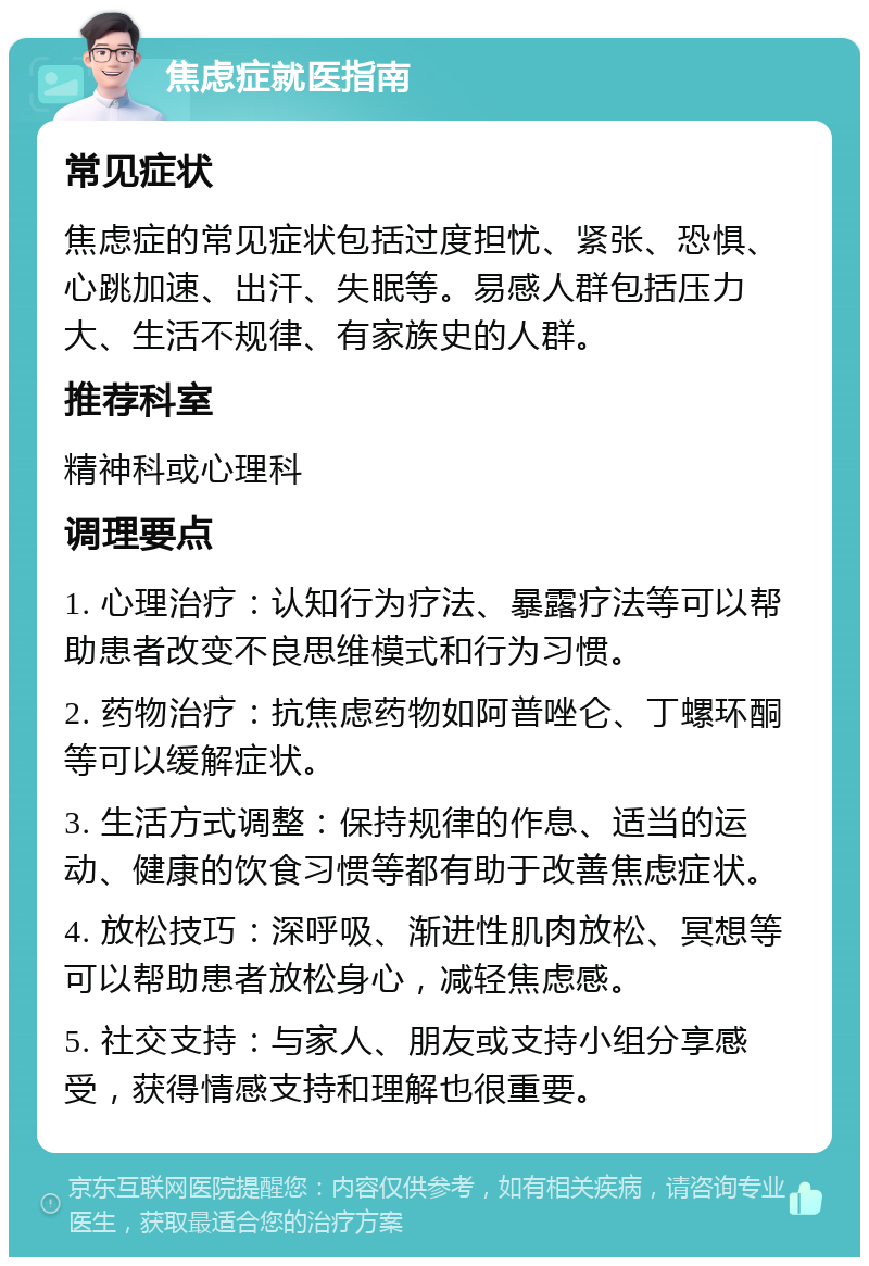 焦虑症就医指南 常见症状 焦虑症的常见症状包括过度担忧、紧张、恐惧、心跳加速、出汗、失眠等。易感人群包括压力大、生活不规律、有家族史的人群。 推荐科室 精神科或心理科 调理要点 1. 心理治疗：认知行为疗法、暴露疗法等可以帮助患者改变不良思维模式和行为习惯。 2. 药物治疗：抗焦虑药物如阿普唑仑、丁螺环酮等可以缓解症状。 3. 生活方式调整：保持规律的作息、适当的运动、健康的饮食习惯等都有助于改善焦虑症状。 4. 放松技巧：深呼吸、渐进性肌肉放松、冥想等可以帮助患者放松身心，减轻焦虑感。 5. 社交支持：与家人、朋友或支持小组分享感受，获得情感支持和理解也很重要。