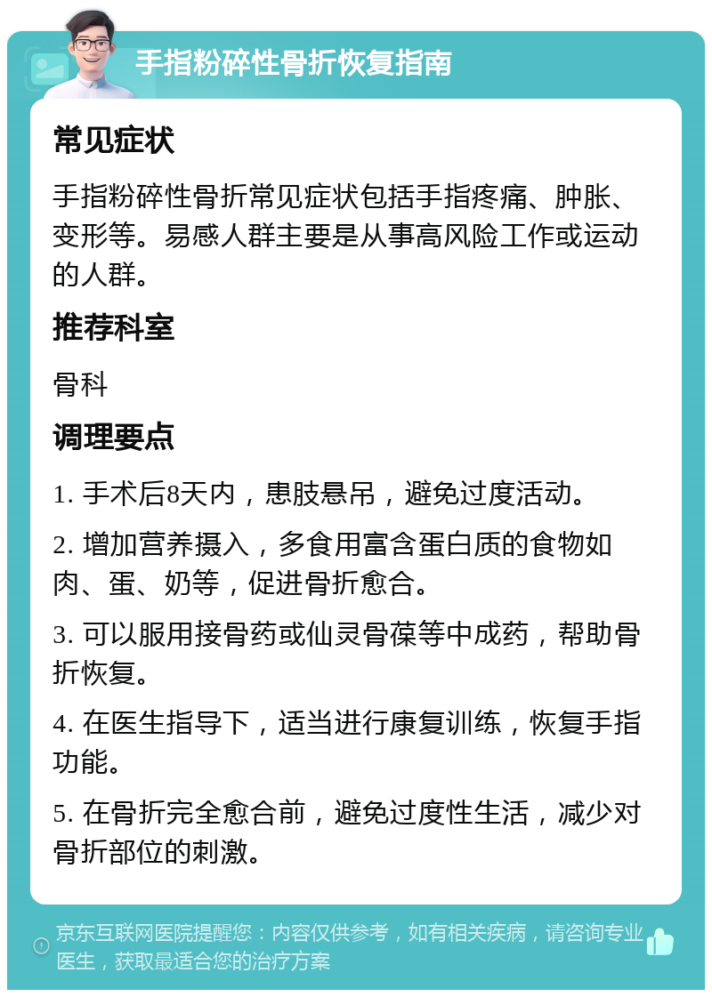 手指粉碎性骨折恢复指南 常见症状 手指粉碎性骨折常见症状包括手指疼痛、肿胀、变形等。易感人群主要是从事高风险工作或运动的人群。 推荐科室 骨科 调理要点 1. 手术后8天内，患肢悬吊，避免过度活动。 2. 增加营养摄入，多食用富含蛋白质的食物如肉、蛋、奶等，促进骨折愈合。 3. 可以服用接骨药或仙灵骨葆等中成药，帮助骨折恢复。 4. 在医生指导下，适当进行康复训练，恢复手指功能。 5. 在骨折完全愈合前，避免过度性生活，减少对骨折部位的刺激。