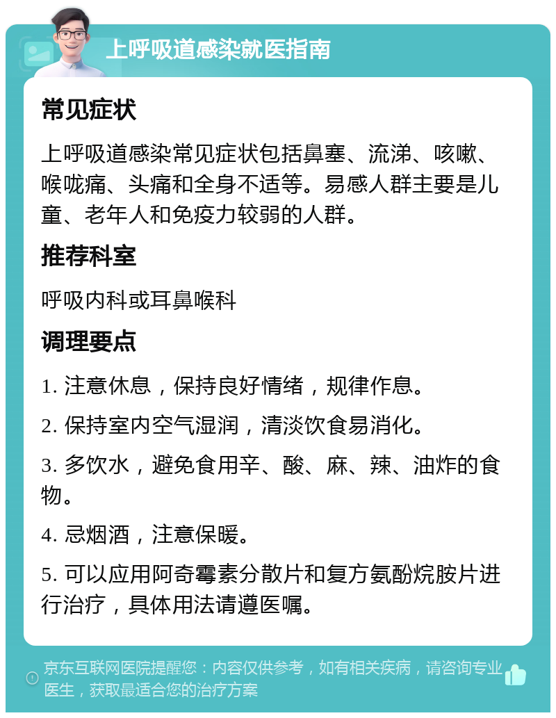 上呼吸道感染就医指南 常见症状 上呼吸道感染常见症状包括鼻塞、流涕、咳嗽、喉咙痛、头痛和全身不适等。易感人群主要是儿童、老年人和免疫力较弱的人群。 推荐科室 呼吸内科或耳鼻喉科 调理要点 1. 注意休息，保持良好情绪，规律作息。 2. 保持室内空气湿润，清淡饮食易消化。 3. 多饮水，避免食用辛、酸、麻、辣、油炸的食物。 4. 忌烟酒，注意保暖。 5. 可以应用阿奇霉素分散片和复方氨酚烷胺片进行治疗，具体用法请遵医嘱。