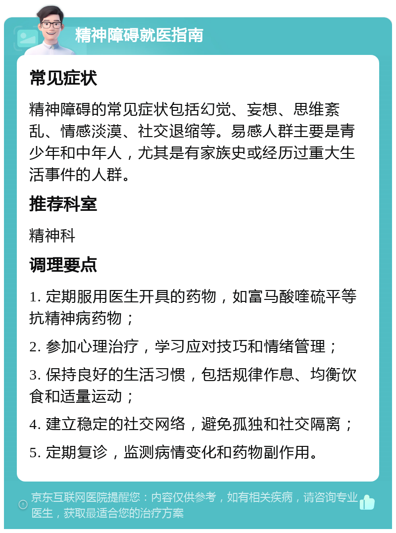 精神障碍就医指南 常见症状 精神障碍的常见症状包括幻觉、妄想、思维紊乱、情感淡漠、社交退缩等。易感人群主要是青少年和中年人，尤其是有家族史或经历过重大生活事件的人群。 推荐科室 精神科 调理要点 1. 定期服用医生开具的药物，如富马酸喹硫平等抗精神病药物； 2. 参加心理治疗，学习应对技巧和情绪管理； 3. 保持良好的生活习惯，包括规律作息、均衡饮食和适量运动； 4. 建立稳定的社交网络，避免孤独和社交隔离； 5. 定期复诊，监测病情变化和药物副作用。