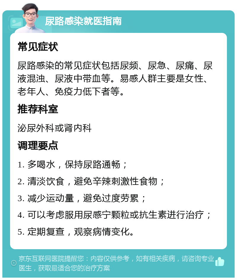 尿路感染就医指南 常见症状 尿路感染的常见症状包括尿频、尿急、尿痛、尿液混浊、尿液中带血等。易感人群主要是女性、老年人、免疫力低下者等。 推荐科室 泌尿外科或肾内科 调理要点 1. 多喝水，保持尿路通畅； 2. 清淡饮食，避免辛辣刺激性食物； 3. 减少运动量，避免过度劳累； 4. 可以考虑服用尿感宁颗粒或抗生素进行治疗； 5. 定期复查，观察病情变化。