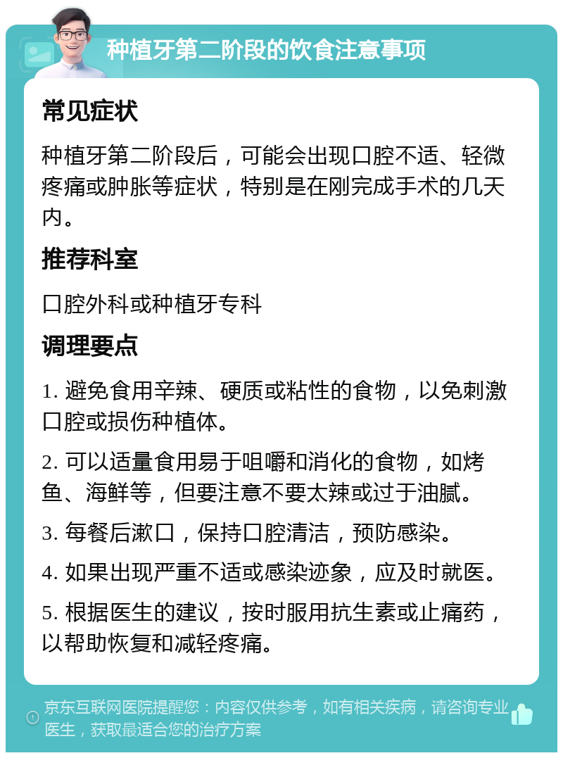 种植牙第二阶段的饮食注意事项 常见症状 种植牙第二阶段后，可能会出现口腔不适、轻微疼痛或肿胀等症状，特别是在刚完成手术的几天内。 推荐科室 口腔外科或种植牙专科 调理要点 1. 避免食用辛辣、硬质或粘性的食物，以免刺激口腔或损伤种植体。 2. 可以适量食用易于咀嚼和消化的食物，如烤鱼、海鲜等，但要注意不要太辣或过于油腻。 3. 每餐后漱口，保持口腔清洁，预防感染。 4. 如果出现严重不适或感染迹象，应及时就医。 5. 根据医生的建议，按时服用抗生素或止痛药，以帮助恢复和减轻疼痛。