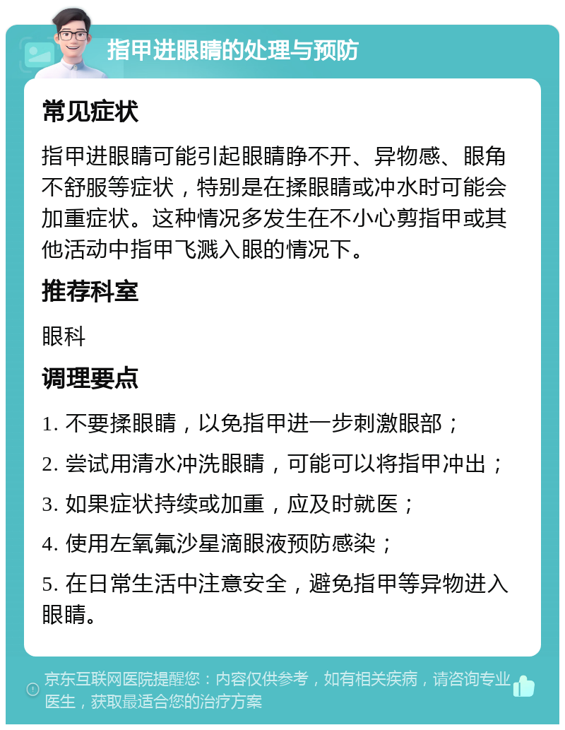 指甲进眼睛的处理与预防 常见症状 指甲进眼睛可能引起眼睛睁不开、异物感、眼角不舒服等症状，特别是在揉眼睛或冲水时可能会加重症状。这种情况多发生在不小心剪指甲或其他活动中指甲飞溅入眼的情况下。 推荐科室 眼科 调理要点 1. 不要揉眼睛，以免指甲进一步刺激眼部； 2. 尝试用清水冲洗眼睛，可能可以将指甲冲出； 3. 如果症状持续或加重，应及时就医； 4. 使用左氧氟沙星滴眼液预防感染； 5. 在日常生活中注意安全，避免指甲等异物进入眼睛。